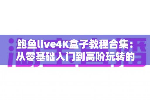 鲍鱼live4K盒子教程合集：从零基础入门到高阶玩转的完整使用指南