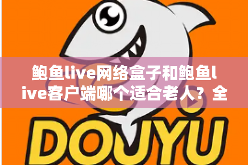 鲍鱼live网络盒子和鲍鱼live客户端哪个适合老人？全方位对比解析，帮您为父母选出最省心的观看方案