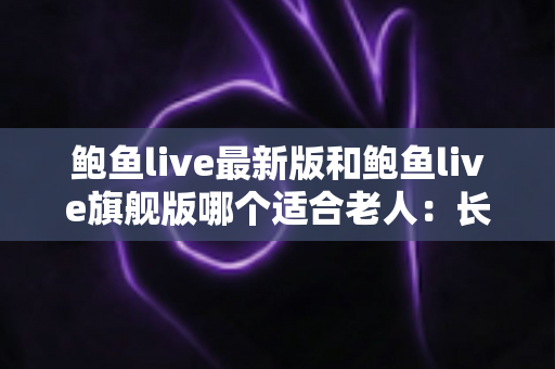 鲍鱼live最新版和鲍鱼live旗舰版哪个适合老人:长辈选版全指南与安全使用建议 鲍鱼live最新版和鲍鱼live旗舰版哪个适合老人:长辈选版全指南与安全使用建议