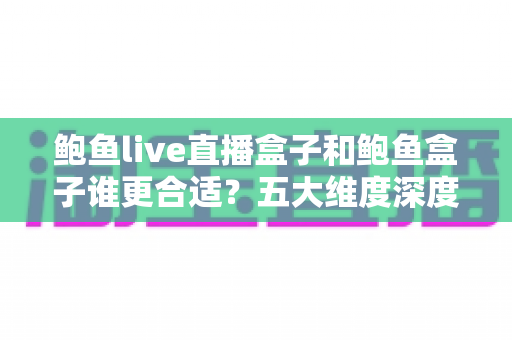 鲍鱼live直播盒子和鲍鱼盒子谁更合适？五大维度深度对比，帮你选出最值得入手的影音利器