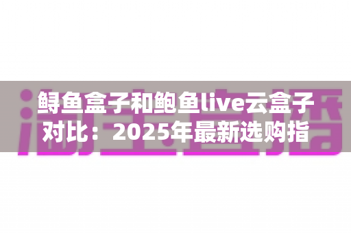 鲟鱼盒子和鲍鱼live云盒子对比：2025年最新选购指南，看完这篇再决定不踩坑