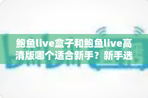 鲍鱼live盒子和鲍鱼live高清版哪个适合新手？新手选择与快速上手全攻略