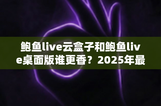 鲍鱼live云盒子和鲍鱼live桌面版谁更香？2025年最全对比测评帮你一次选对不纠结
