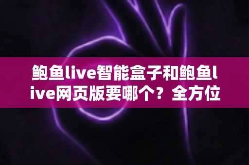 鲍鱼live智能盒子和鲍鱼live网页版要哪个？全方位对比分析与选择指南帮你一次看懂