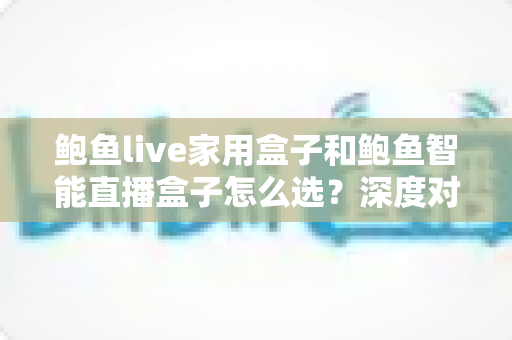 鲍鱼live家用盒子和鲍鱼智能直播盒子怎么选？深度对比助你找到最适合自己的那款
