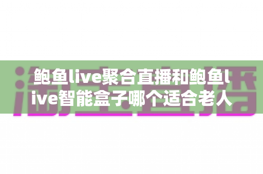 鲍鱼live聚合直播和鲍鱼live智能盒子哪个适合老人?——为长辈挑选观影方案的实用对比指南 鲍鱼live聚合直播和鲍鱼live智能盒子哪个适合老人?——为长辈挑选观影方案的实用对比指南