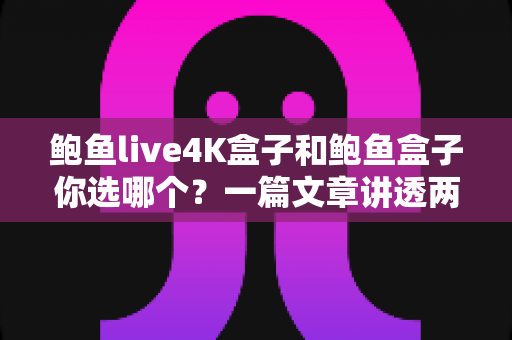 鲍鱼live4K盒子和鲍鱼盒子你选哪个？一篇文章讲透两大电视盒子的差异与选购指南