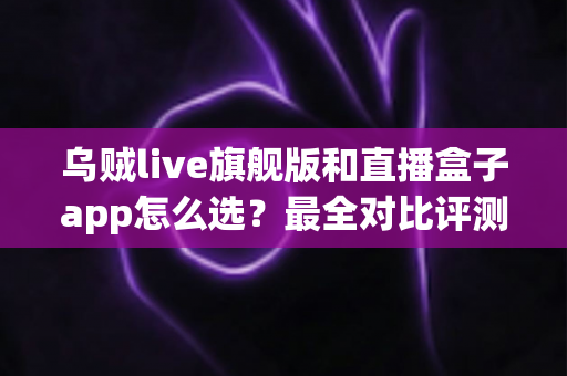 乌贼live旗舰版和直播盒子app怎么选?最全对比评测与实用选购攻略 乌贼live旗舰版和直播盒子app怎么选?最全对比评测与实用选购攻略