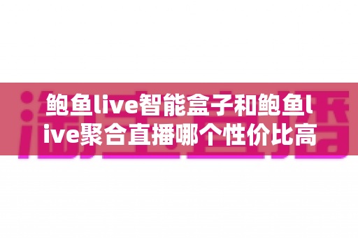 鲍鱼live智能盒子和鲍鱼live聚合直播哪个性价比高？2025最新深度对比与选购指南