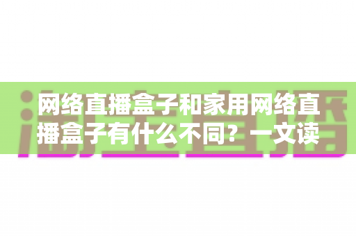 网络直播盒子和家用网络直播盒子有什么不同？一文读懂两类直播设备的核心区别与选购指南