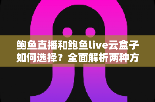鲍鱼直播和鲍鱼live云盒子如何选择？全面解析两种方案的差异、适用人群与决策技巧