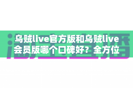乌贼live官方版和乌贼live会员版哪个口碑好？全方位深度对比评测与选择指南