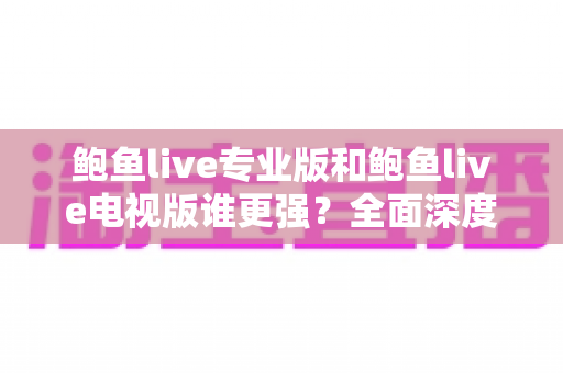鲍鱼live专业版和鲍鱼live电视版谁更强？全面深度对比分析助你选出最适合的版本