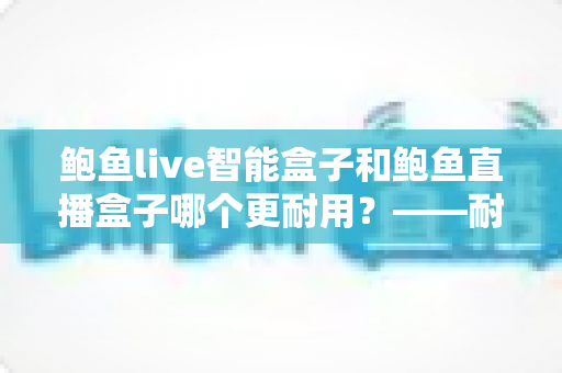 鲍鱼live智能盒子和鲍鱼直播盒子哪个更耐用？——耐用性深度对比与选购全攻略