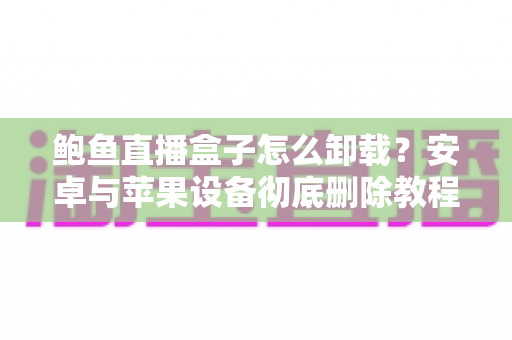 鲍鱼直播盒子怎么卸载？安卓与苹果设备彻底删除教程、残留清理与安全防护全攻略