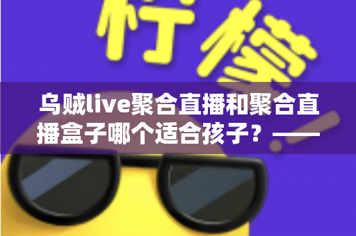乌贼live聚合直播和聚合直播盒子哪个适合孩子?——家长必读的全面对比与安全选择指南 乌贼live聚合直播和聚合直播盒子哪个适合孩子?——家长必读的全面对比与安全选择指南