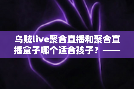 乌贼live聚合直播和聚合直播盒子哪个适合孩子?——家长必读的全面对比与安全选择指南 乌贼live聚合直播和聚合直播盒子哪个适合孩子?——家长必读的全面对比与安全选择指南