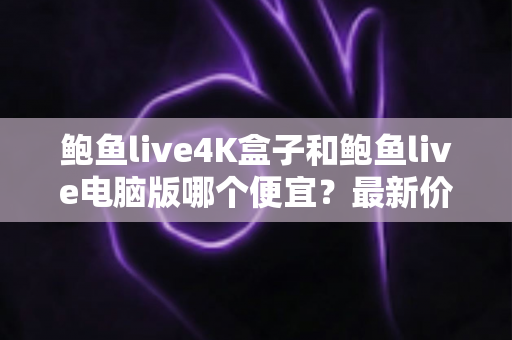 鲍鱼live4K盒子和鲍鱼live电脑版哪个便宜?最新价格对比与选购全攻略 鲍鱼live4K盒子和鲍鱼live电脑版哪个便宜?最新价格对比与选购全攻略