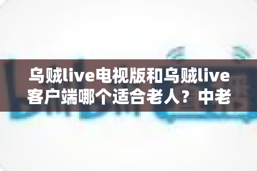 乌贼live电视版和乌贼live客户端哪个适合老人？中老年家庭最佳观看方案全解析