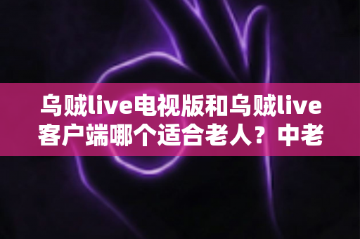 乌贼live电视版和乌贼live客户端哪个适合老人？中老年家庭最佳观看方案全解析