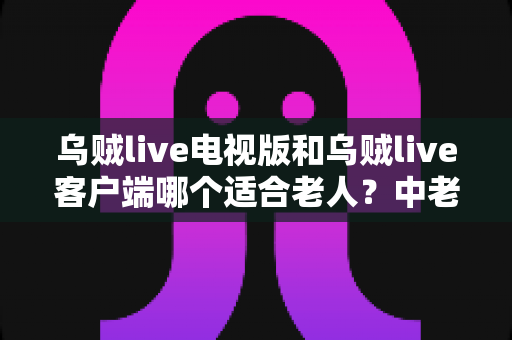 乌贼live电视版和乌贼live客户端哪个适合老人？中老年家庭最佳观看方案全解析