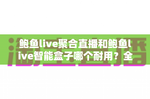 鲍鱼live聚合直播和鲍鱼live智能盒子哪个耐用?全方位深度对比解析,看完再选不吃亏 鲍鱼live聚合直播和鲍鱼live智能盒子哪个耐用?全方位深度对比解析,看完再选不吃亏