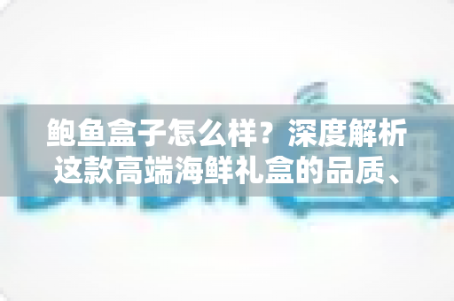 鲍鱼盒子怎么样？深度解析这款高端海鲜礼盒的品质、口感与购买价值