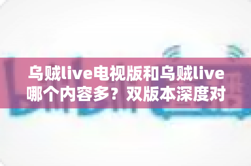 乌贼live电视版和乌贼live哪个内容多?双版本深度对比帮你一次看懂 乌贼live电视版和乌贼live哪个内容多?双版本深度对比帮你一次看懂