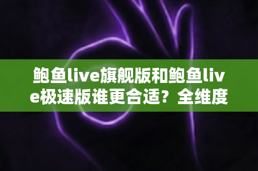 鲍鱼live旗舰版和鲍鱼live极速版谁更合适？全维度深度对比分析助你轻松选对版本
