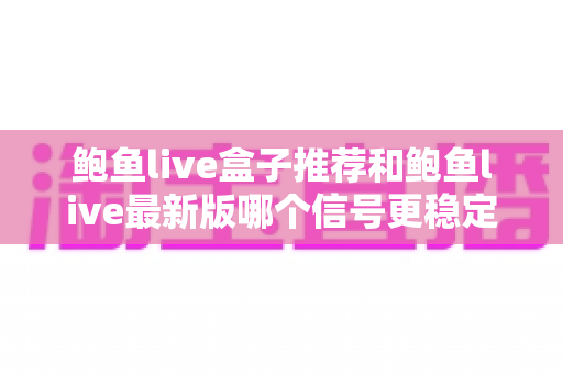 鲍鱼live盒子推荐和鲍鱼live最新版哪个信号更稳定?深度对比分析与实用选购指南 鲍鱼live盒子推荐和鲍鱼live最新版哪个信号更稳定?深度对比分析与实用选购指南