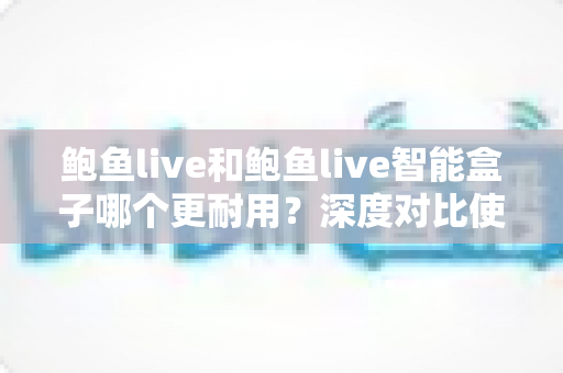 鲍鱼live和鲍鱼live智能盒子哪个更耐用？深度对比使用寿命与选购全指南