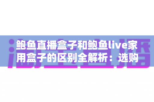 鲍鱼直播盒子和鲍鱼live家用盒子的区别全解析：选购前必看的核心差异与实用指南