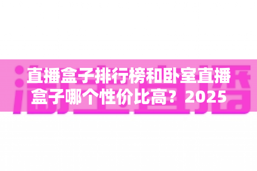 直播盒子排行榜和卧室直播盒子哪个性价比高?2025年选购深度解析与避坑指南 直播盒子排行榜和卧室直播盒子哪个性价比高?2025年选购深度解析与避坑指南