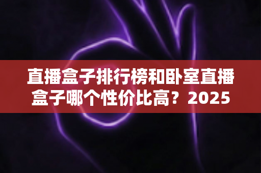 直播盒子排行榜和卧室直播盒子哪个性价比高?2025年选购深度解析与避坑指南 直播盒子排行榜和卧室直播盒子哪个性价比高?2025年选购深度解析与避坑指南