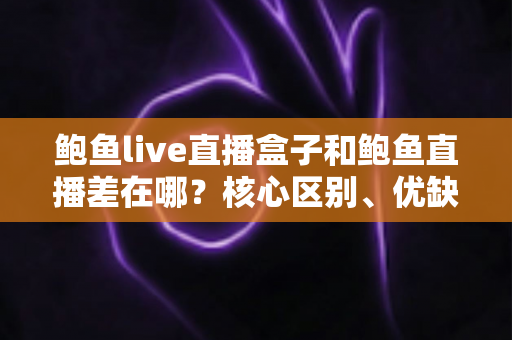 鲍鱼live直播盒子和鲍鱼直播差在哪？核心区别、优缺点与选择指南全解析