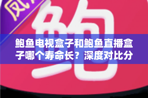 鲍鱼电视盒子和鲍鱼直播盒子哪个寿命长？深度对比分析与延长使用年限实用指南