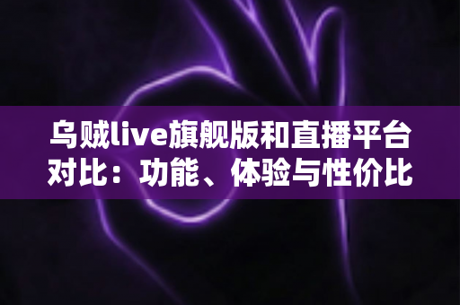 乌贼live旗舰版和直播平台对比：功能、体验与性价比全方位深度评测指南