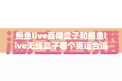 鲍鱼live直播盒子和鲍鱼live无线盒子哪个更适合追剧？追剧党必看的深度选购指南
