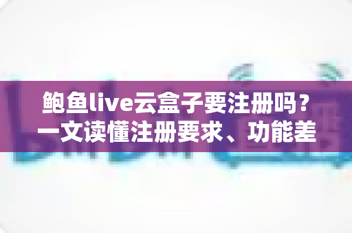 鲍鱼live云盒子要注册吗？一文读懂注册要求、功能差异与安全使用指南