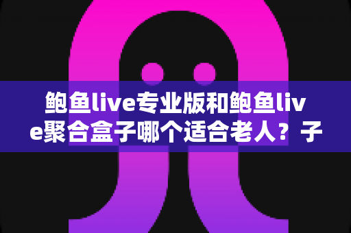 鲍鱼live专业版和鲍鱼live聚合盒子哪个适合老人？子女必读的长辈观影设备选购全指南