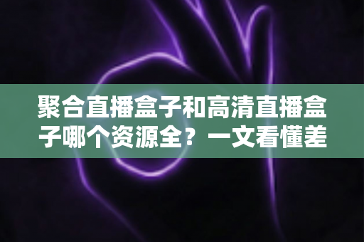 聚合直播盒子和高清直播盒子哪个资源全?一文看懂差异,选对盒子不踩坑 聚合直播盒子和高清直播盒子哪个资源全?一文看懂差异,选对盒子不踩坑