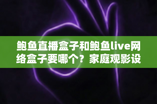 鲍鱼直播盒子和鲍鱼live网络盒子要哪个？家庭观影设备选购全方位对比指南