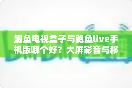 鲍鱼电视盒子与鲍鱼live手机版哪个好？大屏影音与移动追剧的深度对比指南