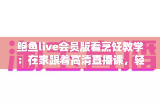 鲍鱼live会员版看烹饪教学：在家跟着高清直播课，轻松掌握鲍鱼料理的秘诀