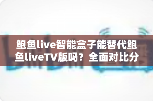 鲍鱼live智能盒子能替代鲍鱼liveTV版吗？全面对比分析与家庭观影选购指南