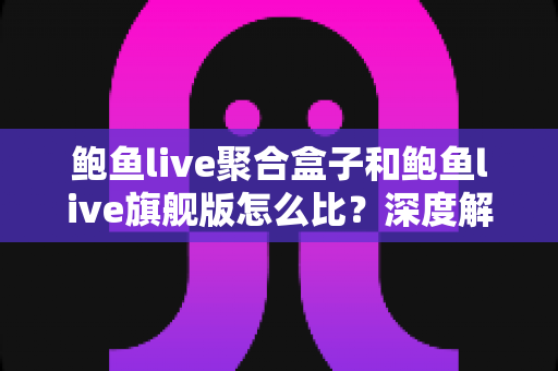 鲍鱼live聚合盒子和鲍鱼live旗舰版怎么比？深度解析两大版本差异，帮你一次选对不纠结