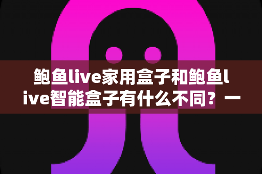 鲍鱼live家用盒子和鲍鱼live智能盒子有什么不同？一篇文章帮你选对电视盒子