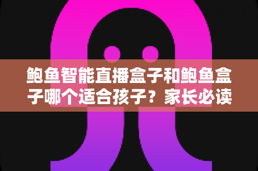 鲍鱼智能直播盒子和鲍鱼盒子哪个适合孩子？家长必读的深度选购指南