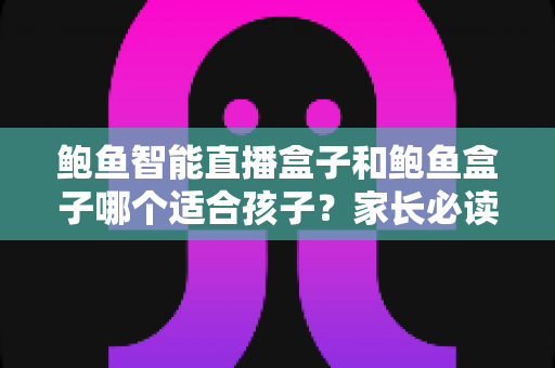 鲍鱼智能直播盒子和鲍鱼盒子哪个适合孩子？家长必读的深度选购指南
