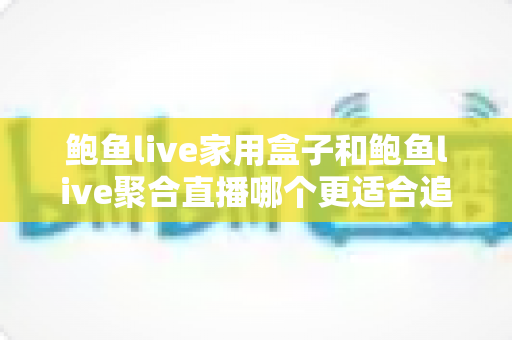 鲍鱼live家用盒子和鲍鱼live聚合直播哪个更适合追剧？大屏观影与聚合追剧方式的全维度深度对比指南
